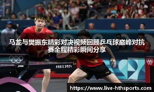 马龙与樊振东精彩对决视频回顾乒乓球巅峰对抗赛全程精彩瞬间分享